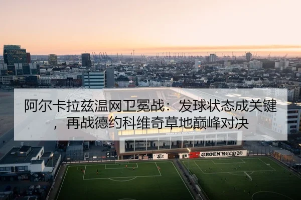 阿尔卡拉兹温网卫冕战：发球状态成关键，再战德约科维奇草地巅峰对决