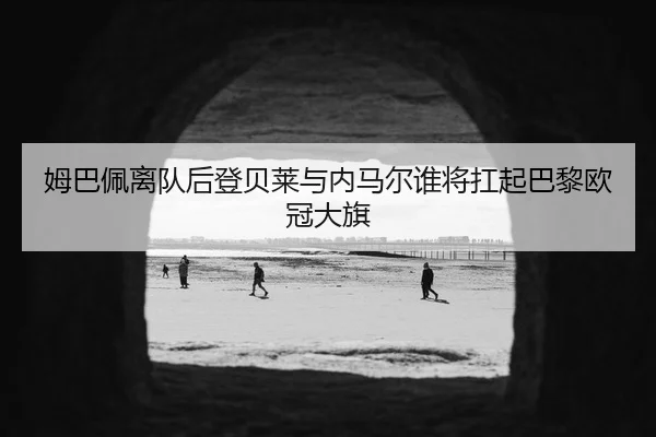 姆巴佩离队后登贝莱与内马尔谁将扛起巴黎欧冠大旗