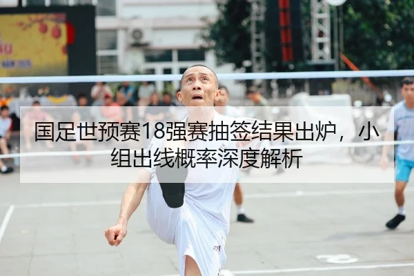 国足世预赛18强赛抽签结果出炉，小组出线概率深度解析