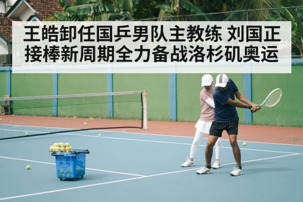 王皓卸任国乒男队主教练 刘国正接棒新周期全力备战洛杉矶奥运